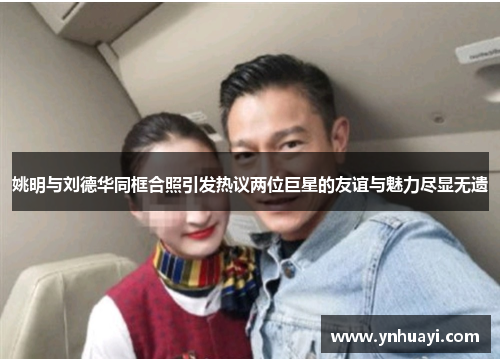 姚明与刘德华同框合照引发热议两位巨星的友谊与魅力尽显无遗
