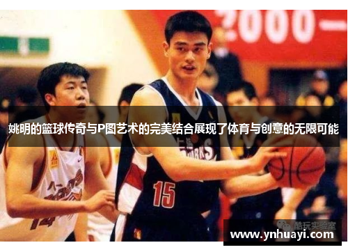 姚明的篮球传奇与P图艺术的完美结合展现了体育与创意的无限可能