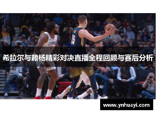 希拉尔与赖杨精彩对决直播全程回顾与赛后分析