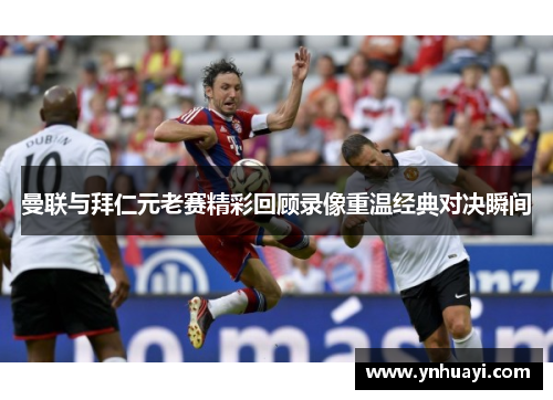 曼联与拜仁元老赛精彩回顾录像重温经典对决瞬间